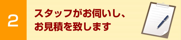 スタッフがお伺いし、お見積を致します